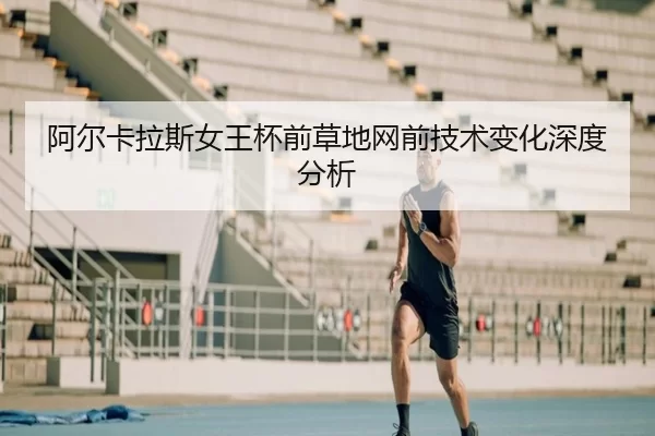 阿尔卡拉斯女王杯前草地网前技术变化深度分析